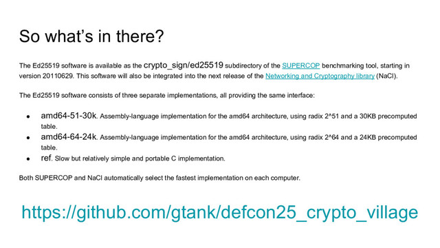 So what’s in there?
The Ed25519 software is available as the crypto_sign/ed25519 subdirectory of the SUPERCOP benchmarking tool, starting in
version 20110629. This software will also be integrated into the next release of the Networking and Cryptography library (NaCl).
The Ed25519 software consists of three separate implementations, all providing the same interface:
● amd64-51-30k. Assembly-language implementation for the amd64 architecture, using radix 2^51 and a 30KB precomputed
table.
● amd64-64-24k. Assembly-language implementation for the amd64 architecture, using radix 2^64 and a 24KB precomputed
table.
● ref. Slow but relatively simple and portable C implementation.
Both SUPERCOP and NaCl automatically select the fastest implementation on each computer.
https://github.com/gtank/defcon25_crypto_village
