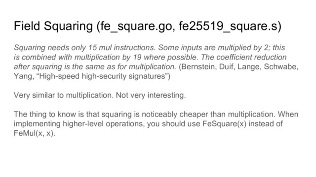 Field Squaring (fe_square.go, fe25519_square.s)
Squaring needs only 15 mul instructions. Some inputs are multiplied by 2; this
is combined with multiplication by 19 where possible. The coefficient reduction
after squaring is the same as for multiplication. (Bernstein, Duif, Lange, Schwabe,
Yang, “High-speed high-security signatures”)
Very similar to multiplication. Not very interesting.
The thing to know is that squaring is noticeably cheaper than multiplication. When
implementing higher-level operations, you should use FeSquare(x) instead of
FeMul(x, x).
