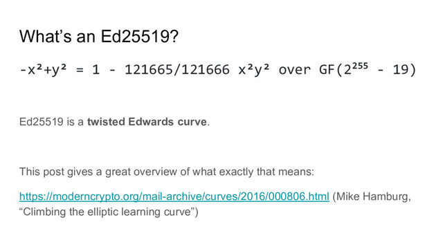 What’s an Ed25519?
-x²+y² = 1 - 121665/121666 x²y² over GF(2255 - 19)
Ed25519 is a twisted Edwards curve.
This post gives a great overview of what exactly that means:
https://moderncrypto.org/mail-archive/curves/2016/000806.html (Mike Hamburg,
“Climbing the elliptic learning curve”)
