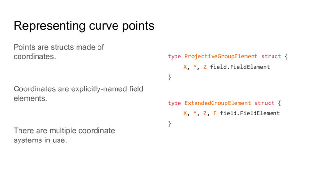 Representing curve points
Points are structs made of
coordinates.
Coordinates are explicitly-named field
elements.
There are multiple coordinate
systems in use.
type ProjectiveGroupElement struct {
X, Y, Z field.FieldElement
}
type ExtendedGroupElement struct {
X, Y, Z, T field.FieldElement
}
