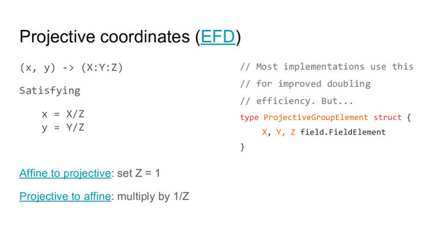 Projective coordinates (EFD)
(x, y) -> (X:Y:Z)
Satisfying
x = X/Z
y = Y/Z
Affine to projective: set Z = 1
Projective to affine: multiply by 1/Z
// Most implementations use this
// for improved doubling
// efficiency. But...
type ProjectiveGroupElement struct {
X, Y, Z field.FieldElement
}
