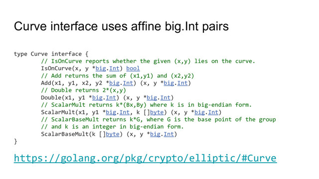 Curve interface uses affine big.Int pairs
type Curve interface {
// IsOnCurve reports whether the given (x,y) lies on the curve.
IsOnCurve(x, y *big.Int) bool
// Add returns the sum of (x1,y1) and (x2,y2)
Add(x1, y1, x2, y2 *big.Int) (x, y *big.Int)
// Double returns 2*(x,y)
Double(x1, y1 *big.Int) (x, y *big.Int)
// ScalarMult returns k*(Bx,By) where k is in big-endian form.
ScalarMult(x1, y1 *big.Int, k []byte) (x, y *big.Int)
// ScalarBaseMult returns k*G, where G is the base point of the group
// and k is an integer in big-endian form.
ScalarBaseMult(k []byte) (x, y *big.Int)
}
https://golang.org/pkg/crypto/elliptic/#Curve
