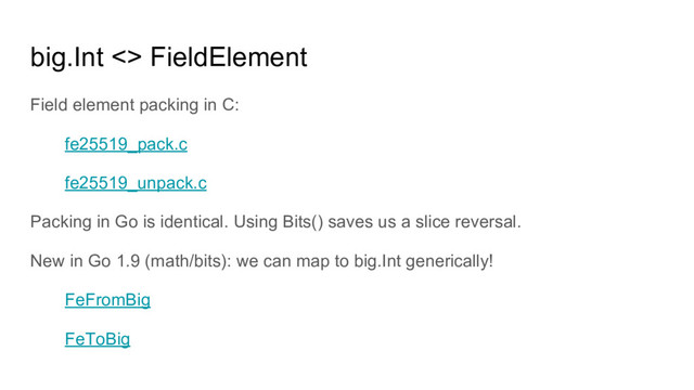 big.Int <> FieldElement
Field element packing in C:
fe25519_pack.c
fe25519_unpack.c
Packing in Go is identical. Using Bits() saves us a slice reversal.
New in Go 1.9 (math/bits): we can map to big.Int generically!
FeFromBig
FeToBig
