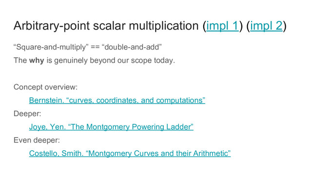 Arbitrary-point scalar multiplication (impl 1) (impl 2)
“Square-and-multiply” == “double-and-add”
The why is genuinely beyond our scope today.
Concept overview:
Bernstein. “curves, coordinates, and computations”
Deeper:
Joye, Yen. “The Montgomery Powering Ladder”
Even deeper:
Costello, Smith. “Montgomery Curves and their Arithmetic”
