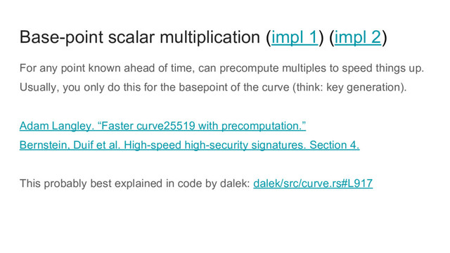 Base-point scalar multiplication (impl 1) (impl 2)
For any point known ahead of time, can precompute multiples to speed things up.
Usually, you only do this for the basepoint of the curve (think: key generation).
Adam Langley. “Faster curve25519 with precomputation.”
Bernstein, Duif et al. High-speed high-security signatures. Section 4.
This probably best explained in code by dalek: dalek/src/curve.rs#L917
