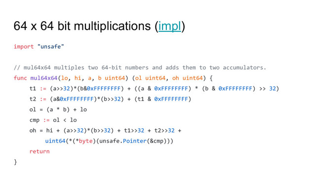 64 x 64 bit multiplications (impl)
import "unsafe"
// mul64x64 multiples two 64-bit numbers and adds them to two accumulators.
func mul64x64(lo, hi, a, b uint64) (ol uint64, oh uint64) {
t1 := (a>>32)*(b&0xFFFFFFFF) + ((a & 0xFFFFFFFF) * (b & 0xFFFFFFFF) >> 32)
t2 := (a&0xFFFFFFFF)*(b>>32) + (t1 & 0xFFFFFFFF)
ol = (a * b) + lo
cmp := ol < lo
oh = hi + (a>>32)*(b>>32) + t1>>32 + t2>>32 +
uint64(*(*byte)(unsafe.Pointer(&cmp)))
return
}
