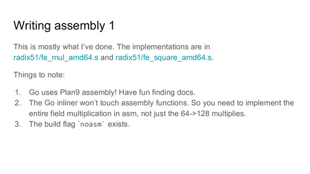 Writing assembly 1
This is mostly what I’ve done. The implementations are in
radix51/fe_mul_amd64.s and radix51/fe_square_amd64.s.
Things to note:
1. Go uses Plan9 assembly! Have fun finding docs.
2. The Go inliner won’t touch assembly functions. So you need to implement the
entire field multiplication in asm, not just the 64->128 multiplies.
3. The build flag `noasm` exists.
