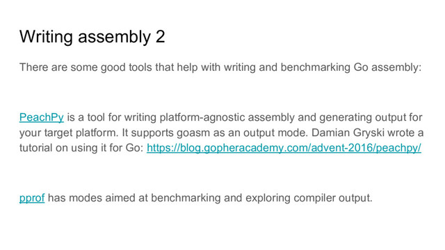 Writing assembly 2
There are some good tools that help with writing and benchmarking Go assembly:
PeachPy is a tool for writing platform-agnostic assembly and generating output for
your target platform. It supports goasm as an output mode. Damian Gryski wrote a
tutorial on using it for Go: https://blog.gopheracademy.com/advent-2016/peachpy/
pprof has modes aimed at benchmarking and exploring compiler output.
