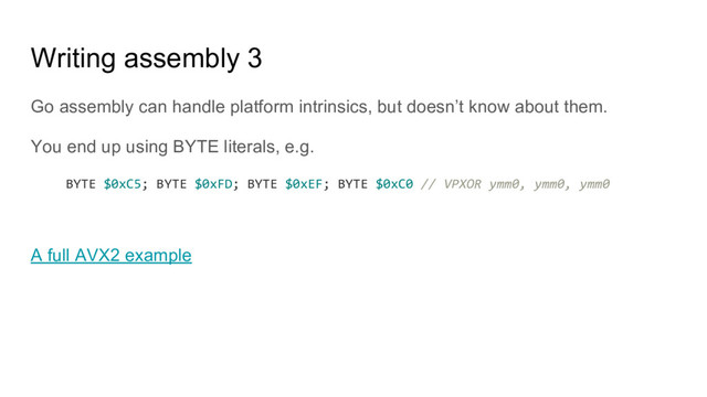 Writing assembly 3
Go assembly can handle platform intrinsics, but doesn’t know about them.
You end up using BYTE literals, e.g.
BYTE $0xC5; BYTE $0xFD; BYTE $0xEF; BYTE $0xC0 // VPXOR ymm0, ymm0, ymm0
A full AVX2 example
