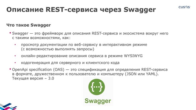 Описание REST-сервиса через Swagger
Что такое Swagger
• Swagger — это фреймворк для описания REST-сервиса и экосистема вокруг него
с такими возможностями, как:
• просмотр документации по веб-сервису в интерактивном режиме
(с возможностью выполнять запросы)
• онлайн-редактирование описания сервиса в режиме WYSIWYG
• кодогенерация для серверного и клиентского кода
• OpenApi specification (OAS) — это спецификация для определения REST-сервиса
в формате, дружественном к пользователю и компьютеру (JSON или YAML).
Текущая версия – 3.0
