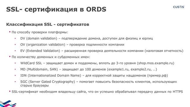 SSL- сертификация в ORDS
Классификация SSL - сертификатов
• По способу проверки платформы:
• DV (domain validation) – подтверждение домена, доступен для физлиц и юрлиц
• OV (organization validation) – проверка подлинности компании
• EV (Extended Validation) – расширенная проверка деятельности компании (налоговая отчетность)
• По количеству доменных и субдоменных имен:
• WildCard SSL – защищает домен и поддомены, вплоть до 3-го уровня (shop.mos.example.ru)
• MD (Multidomain, SAN) – защищает до 100 доменов (example1.ru, example2.ru, …)
• IDN (Internationalized Domain Name) – для корректной защиты нацдоменов (пример.рф)
• SGC (Server Gated Cryptography) – помогает повысить безопасность клиентов, использующих
старые браузеры
• SSL-сертификат необходим владельцу сайта, что он успешно обрабатывал передачу данных по HTTPS
