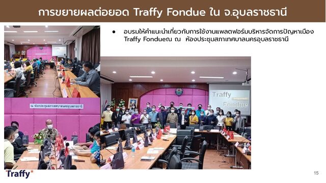 การขยายผลต่อยอด Traffy Fondue ใน จ.อุบลราชธานี
15
● อบรมให้คําแนะนําเกี่ยวกับการใช้งานแพลตฟอร์มบริหารจัดการปัญหาเมือง
Traffy Fondueณ ณ ห้องประชุมสภาเทศบาลนครอุบลราชธานี
