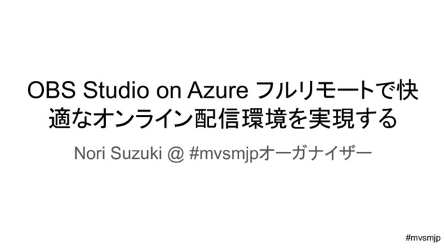 OBS Studio on Azure フルリモートで快
適なオンライン配信環境を実現する
Nori Suzuki @ #mvsmjpオーガナイザー
#mvsmjp
