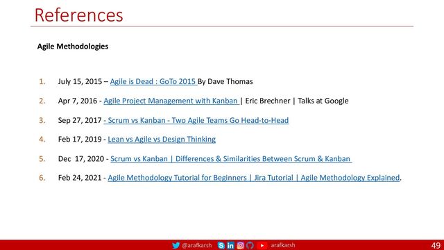 @arafkarsh arafkarsh
References
49
1. July 15, 2015 – Agile is Dead : GoTo 2015 By Dave Thomas
2. Apr 7, 2016 - Agile Project Management with Kanban | Eric Brechner | Talks at Google
3. Sep 27, 2017 - Scrum vs Kanban - Two Agile Teams Go Head-to-Head
4. Feb 17, 2019 - Lean vs Agile vs Design Thinking
5. Dec 17, 2020 - Scrum vs Kanban | Differences & Similarities Between Scrum & Kanban
6. Feb 24, 2021 - Agile Methodology Tutorial for Beginners | Jira Tutorial | Agile Methodology Explained.
Agile Methodologies
