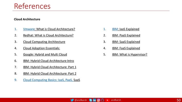 @arafkarsh arafkarsh
References
50
1. Vmware: What is Cloud Architecture?
2. Redhat: What is Cloud Architecture?
3. Cloud Computing Architecture
4. Cloud Adoption Essentials:
5. Google: Hybrid and Multi Cloud
6. IBM: Hybrid Cloud Architecture Intro
7. IBM: Hybrid Cloud Architecture: Part 1
8. IBM: Hybrid Cloud Architecture: Part 2
9. Cloud Computing Basics: IaaS, PaaS, SaaS
1. IBM: IaaS Explained
2. IBM: PaaS Explained
3. IBM: SaaS Explained
4. IBM: FaaS Explained
5. IBM: What is Hypervisor?
Cloud Architecture
