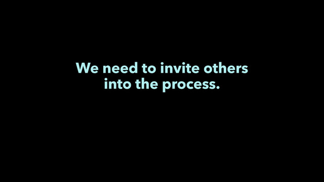 We need to invite others
into the process.

