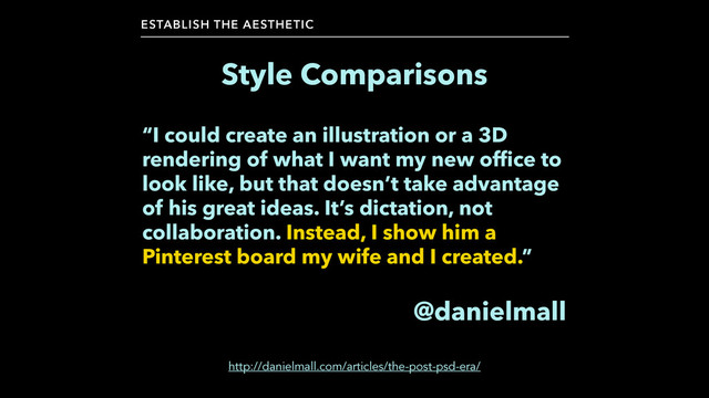 Style Comparisons
ESTABLISH THE AESTHETIC
“I could create an illustration or a 3D
rendering of what I want my new office to
look like, but that doesn’t take advantage
of his great ideas. It’s dictation, not
collaboration. Instead, I show him a
Pinterest board my wife and I created.”
!
@danielmall
http://danielmall.com/articles/the-post-psd-era/
