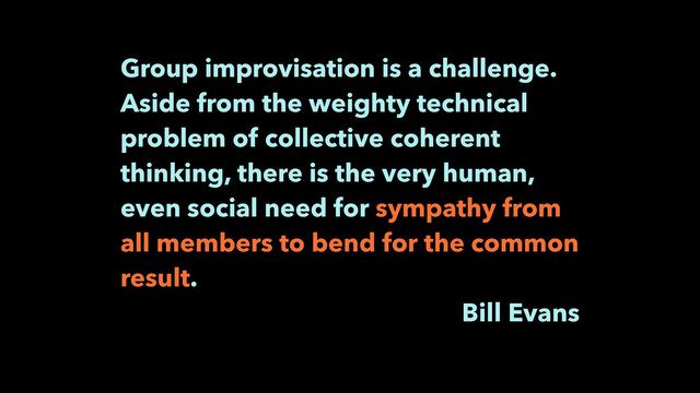 Group improvisation is a challenge.
Aside from the weighty technical
problem of collective coherent
thinking, there is the very human,
even social need for sympathy from
all members to bend for the common
result.
Bill Evans
