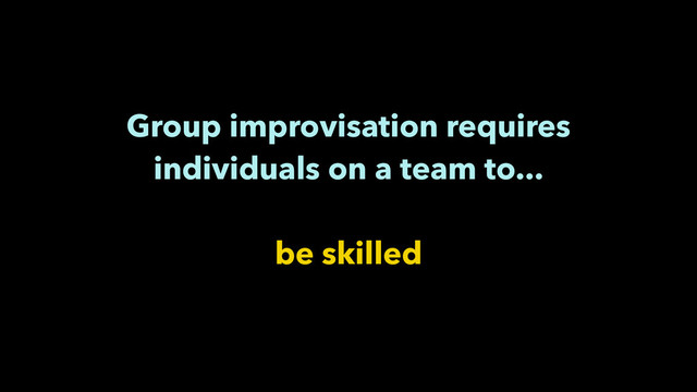 Group improvisation requires
individuals on a team to...
!
be skilled
