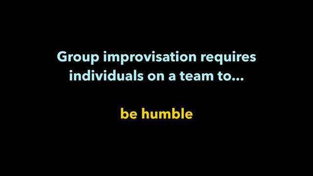 Group improvisation requires
individuals on a team to...
!
be humble
