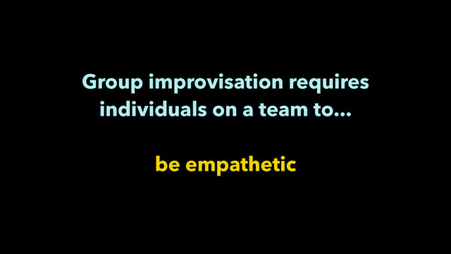 Group improvisation requires
individuals on a team to...
!
be empathetic
