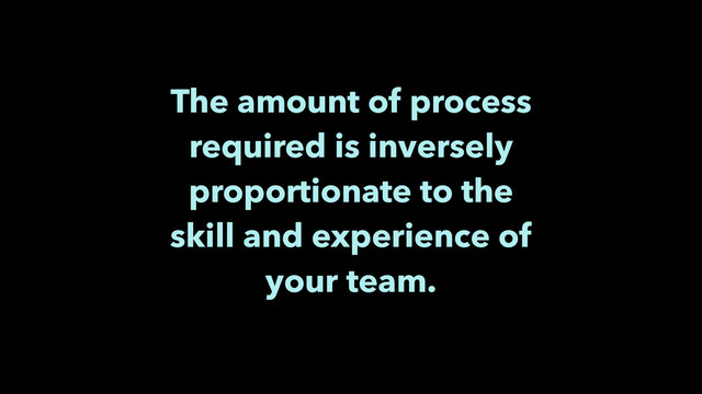 The amount of process
required is inversely
proportionate to the
skill and experience of
your team.

