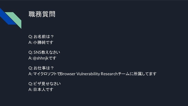 職務質問
Q: お名前は？
A: 小勝純です
Q: SNS教えなさい
A: @shhnjkです
Q: お仕事は？
A: マイクロソフトでBrowser Vulnerability Researchチームに所属してます
Q: ビザ見せなさい
A: 日本人です

