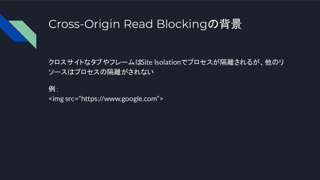 Cross-Origin Read Blockingの背景
クロスサイトなタブやフレームはSite Isolationでプロセスが隔離されるが、他のリ
ソースはプロセスの隔離がされない
例：
<img src="%E2%80%9Dhttps://www.google.com%E2%80%9D">
