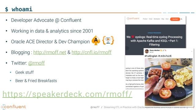@rmoff / Streaming ETL in Practice with Oracle, Apache Kafka, and KSQL / June 2018 2
$ whoami
• Developer Advocate @ Confluent
• Working in data & analytics since 2001
• Oracle ACE Director & Dev Champion
• Blogging : http://rmoff.net & http://cnfl.io/rmoff
• Twitter: @rmoff
• Geek stuff
• Beer & Fried Breakfasts
https://speakerdeck.com/rmoff/
