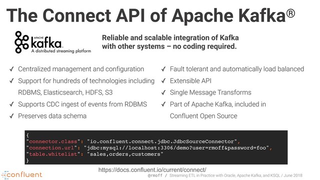 @rmoff / Streaming ETL in Practice with Oracle, Apache Kafka, and KSQL / June 2018
The Connect API of Apache Kafka®
✓ Fault tolerant and automatically load balanced
✓ Extensible API
✓ Single Message Transforms
✓ Part of Apache Kafka, included in 
Confluent Open Source
Reliable and scalable integration of Kafka
with other systems – no coding required.
{
"connector.class": "io.confluent.connect.jdbc.JdbcSourceConnector",
"connection.url": "jdbc:mysql://localhost:3306/demo?user=rmoff&password=foo",
"table.whitelist": "sales,orders,customers"
}
https://docs.confluent.io/current/connect/
✓ Centralized management and configuration
✓ Support for hundreds of technologies including
RDBMS, Elasticsearch, HDFS, S3
✓ Supports CDC ingest of events from RDBMS
✓ Preserves data schema
