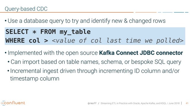 @rmoff / Streaming ETL in Practice with Oracle, Apache Kafka, and KSQL / June 2018
• Use a database query to try and identify new & changed rows 
 
 
• Implemented with the open source Kafka Connect JDBC connector
• Can import based on table names, schema, or bespoke SQL query
•Incremental ingest driven through incrementing ID column and/or
timestamp column
41
Query-based CDC
SELECT * FROM my_table  
WHERE col > 
