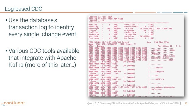 @rmoff / Streaming ETL in Practice with Oracle, Apache Kafka, and KSQL / June 2018 42
Log-based CDC
• Use the database's
transaction log to identify
every single change event
• Various CDC tools available
that integrate with Apache
Kafka (more of this later…)
