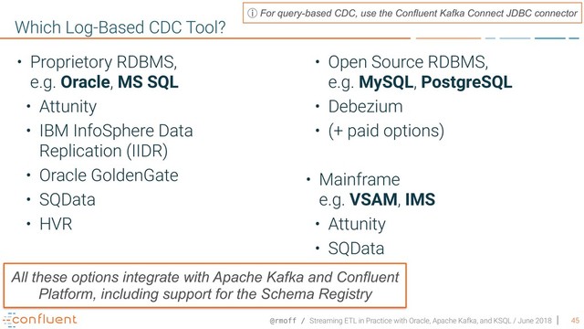 @rmoff / Streaming ETL in Practice with Oracle, Apache Kafka, and KSQL / June 2018 45
Which Log-Based CDC Tool?
• Proprietory RDBMS,  
e.g. Oracle, MS SQL
• Attunity
• IBM InfoSphere Data
Replication (IIDR)
• Oracle GoldenGate
• SQData
• HVR
• Open Source RDBMS,  
e.g. MySQL, PostgreSQL
• Debezium
• (+ paid options)
• Mainframe 
e.g. VSAM, IMS
• Attunity
• SQData
All these options integrate with Apache Kafka and Confluent
Platform, including support for the Schema Registry
ⓘ For query-based CDC, use the Confluent Kafka Connect JDBC connector
