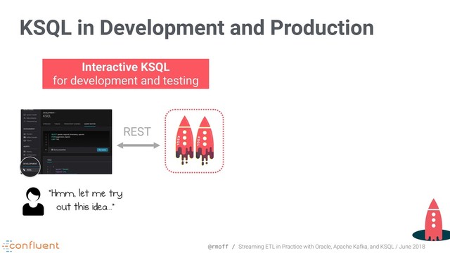 @rmoff / Streaming ETL in Practice with Oracle, Apache Kafka, and KSQL / June 2018
KSQL in Development and Production
Interactive KSQL 
for development and testing
REST
“Hmm, let me try 
out this idea...”
