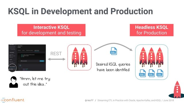 @rmoff / Streaming ETL in Practice with Oracle, Apache Kafka, and KSQL / June 2018
KSQL in Development and Production
Interactive KSQL 
for development and testing
Headless KSQL 
for Production
Desired KSQL queries
have been identified
REST
“Hmm, let me try 
out this idea...”
