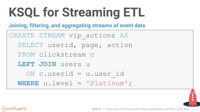 @rmoff / Streaming ETL in Practice with Oracle, Apache Kafka, and KSQL / June 2018
KSQL for Streaming ETL
CREATE STREAM vip_actions AS  
SELECT userid, page, action
FROM clickstream c
LEFT JOIN users u
ON c.userid = u.user_id  
WHERE u.level = 'Platinum';
Joining, filtering, and aggregating streams of event data
