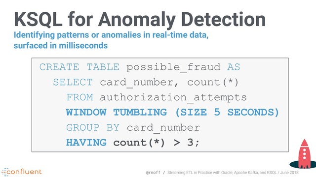 @rmoff / Streaming ETL in Practice with Oracle, Apache Kafka, and KSQL / June 2018
KSQL for Anomaly Detection
CREATE TABLE possible_fraud AS 
SELECT card_number, count(*) 
FROM authorization_attempts  
WINDOW TUMBLING (SIZE 5 SECONDS) 
GROUP BY card_number 
HAVING count(*) > 3;
Identifying patterns or anomalies in real-time data,
surfaced in milliseconds
