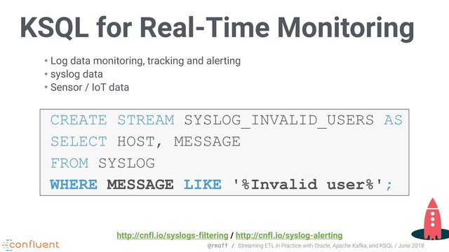 @rmoff / Streaming ETL in Practice with Oracle, Apache Kafka, and KSQL / June 2018
KSQL for Real-Time Monitoring
• Log data monitoring, tracking and alerting
• syslog data
• Sensor / IoT data
CREATE STREAM SYSLOG_INVALID_USERS AS
SELECT HOST, MESSAGE
FROM SYSLOG
WHERE MESSAGE LIKE '%Invalid user%';
http://cnfl.io/syslogs-filtering / http://cnfl.io/syslog-alerting
