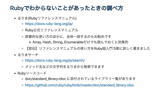 Rubyでわからないことがあったときの調べ⽅
るりま(Rubyリファレンスマニュアル)
https://docs.ruby-lang.org/ja/
Ruby公式リファレンスマニュアル
辞書的な使い⽅のほかに、全体⼀読するのもお勧めです
Array, Hash, String, Enumerableだけでも読んでおくと効果的
【宣伝】リファレンスマニュアルの使い⽅をRuby超⼊⾨ 5章に詳しく書きました
るりまサーチ
https://docs.ruby-lang.org/ja/search/
メソッド名などの⽂字列をるりまから検索できます
Rubyソースコード
doc/standard_library.rdoc に添付されているライブラリ⼀覧があります
https://github.com/ruby/ruby/blob/master/doc/standard_library.rdoc
