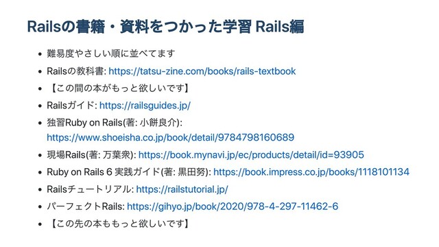 Railsの書籍・資料をつかった学習 Rails編
難易度やさしい順に並べてます
Railsの教科書: https://tatsu-zine.com/books/rails-textbook
【この間の本がもっと欲しいです】
Railsガイド: https://railsguides.jp/
独習Ruby on Rails(著: ⼩餅良介):
https://www.shoeisha.co.jp/book/detail/9784798160689
現場Rails(著: 万葉衆): https://book.mynavi.jp/ec/products/detail/id=93905
Ruby on Rails 6 実践ガイド(著: ⿊⽥努): https://book.impress.co.jp/books/1118101134
Railsチュートリアル: https://railstutorial.jp/
パーフェクトRails: https://gihyo.jp/book/2020/978-4-297-11462-6
【この先の本ももっと欲しいです】
