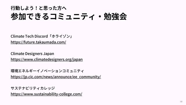 ⾏動しよう！と思った⽅へ
参加できるコミュニティ‧勉強会
Climate Tech Discord「ホライゾン」
https://future.takaumada.com/
Climate Designers Japan
https://www.climatedesigners.org/japan
環境エネルギーイノベーションコミュニティ
https://jp.cic.com/news/announce/ee_community/
サステナビリティカレッジ
https://www.sustainability-college.com/
90
