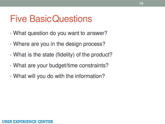 Five Basic Questions
16
• What question do you want to answer?
• Where are you in the design process?
• What is the state (fidelity) of the product?
• What are your budget/time constraints?
• What will you do with the information?
