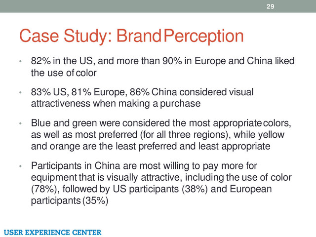 Case Study: Brand Perception
• 82% in the US, and more than 90% in Europe and China liked
the use of color
• 83% US, 81% Europe, 86% China considered visual
attractiveness when making a purchase
• Blue and green were considered the most appropriate colors,
as well as most preferred (for all three regions), while yellow
and orange are the least preferred and least appropriate
• Participants in China are most willing to pay more for
equipment that is visually attractive, including the use of color
(78%), followed by US participants (38%) and European
participants (35%)
29
