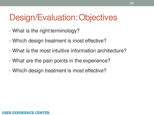 Design/Evaluation: Objectives
32
• What is the right terminology?
• Which design treatment is most effective?
• What is the most intuitive information architecture?
• What are the pain points in the experience?
• Which design treatment is most effective?
