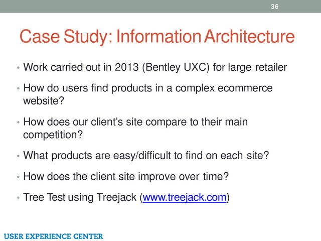 Case Study: Information Architecture
• Work carried out in 2013 (Bentley UXC) for large retailer
• How do users find products in a complex ecommerce
website?
• How does our client’s site compare to their main
competition?
• What products are easy/difficult to find on each site?
• How does the client site improve over time?
• Tree Test using Treejack (www.treejack.com)
36
