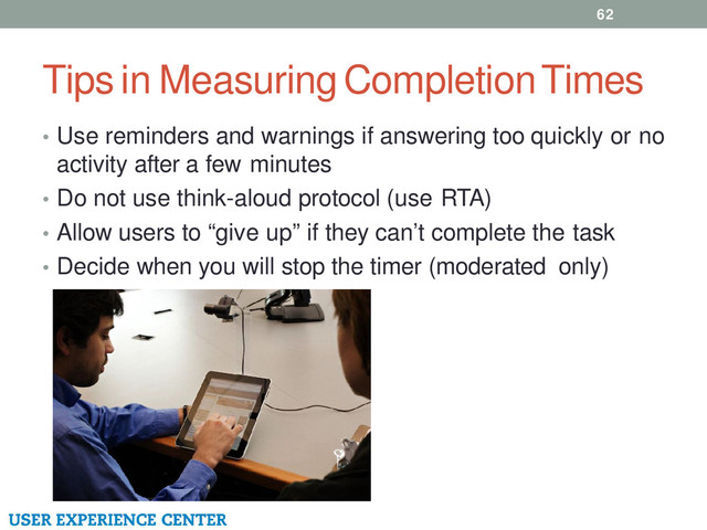 Tips in Measuring Completion Times
62
• Use reminders and warnings if answering too quickly or no
activity after a few minutes
• Do not use think-aloud protocol (use RTA)
• Allow users to “give up” if they can’t complete the task
• Decide when you will stop the timer (moderated only)
