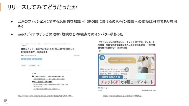 リリースしてみてどうだったか 
● LLMのファッションに関する汎用的な知識 -> DROBEにおけるのドメイン知識への変換は可能であり有用
そう 
● webメディアやテレビの取材・放映などPR観点でのインパクトがあった  
https://news.mynavi.jp/techplus/article/20230425-2659700/ https://newsdig.tbs.co.jp/articles/-/446433
