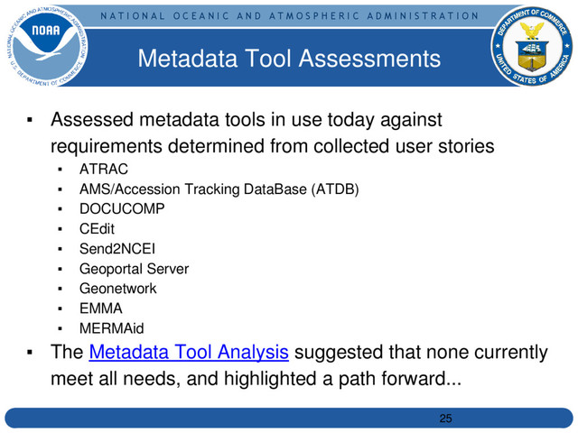 N A T I O N A L O C E A N I C A N D A T M O S P H E R I C A D M I N I S T R A T I O N
▪ Assessed metadata tools in use today against
requirements determined from collected user stories
▪ ATRAC
▪ AMS/Accession Tracking DataBase (ATDB)
▪ DOCUCOMP
▪ CEdit
▪ Send2NCEI
▪ Geoportal Server
▪ Geonetwork
▪ EMMA
▪ MERMAid
▪ The Metadata Tool Analysis suggested that none currently
meet all needs, and highlighted a path forward...
Metadata Tool Assessments
25
