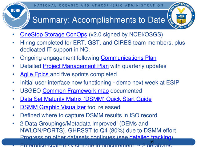 N A T I O N A L O C E A N I C A N D A T M O S P H E R I C A D M I N I S T R A T I O N
Summary: Accomplishments to Date
35
• OneStop Storage ConOps (v2.0 signed by NCEI/OSGS)
• Hiring completed for ERT, GST, and CIRES team members, plus
dedicated IT support in NC.
• Ongoing engagement following Communications Plan
• Detailed Project Management Plan with quarterly updates
• Agile Epics and five sprints completed
• Initial user interface now functioning - demo next week at ESIP
• USGEO Common Framework map documented
• Data Set Maturity Matrix (DSMM) Quick Start Guide
• DSMM Graphic Visualizer tool released
• Defined where to capture DSMM results in ISO record
• 2 Data Groupings/Metadata Improved! (DEMs and
NWLON/PORTS). GHRSST to Q4 (80%) due to DSMM effort
Progress on other datasets continues (see detailed tracking)
