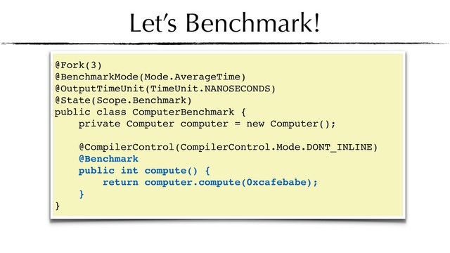 Let’s Benchmark!
@Fork(3)
@BenchmarkMode(Mode.AverageTime)
@OutputTimeUnit(TimeUnit.NANOSECONDS)
@State(Scope.Benchmark)
public class ComputerBenchmark {
private Computer computer = new Computer();
@CompilerControl(CompilerControl.Mode.DONT_INLINE)
@Benchmark
public int compute() {
return computer.compute(0xcafebabe);
}
}
